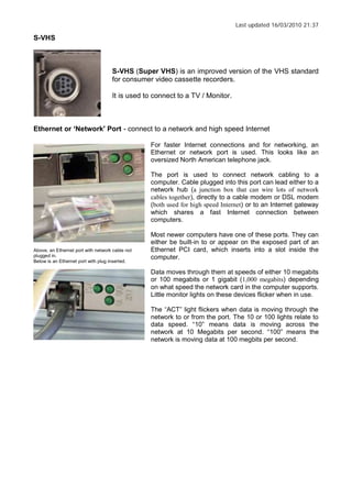 Last updated 16/03/2010 21:37
S-VHS
S-VHS (Super VHS) is an improved version of the VHS standard
for consumer video cassette recorders.
It is used to connect to a TV / Monitor.
Ethernet or Network Port - connect to a network and high speed Internet
Above, an Ethernet port with network cable not
plugged in.
Below is an Ethernet port with plug inserted.
For faster Internet connections and for networking, an
Ethernet or network port is used. This looks like an
oversized North American telephone jack.
The port is used to connect network cabling to a
computer. Cable plugged into this port can lead either to a
network hub (a junction box that can wire lots of network
cables together), directly to a cable modem or DSL modem
(both used for high speed Internet) or to an Internet gateway
which shares a fast Internet connection between
computers.
Most newer computers have one of these ports. They can
either be built-in to or appear on the exposed part of an
Ethernet PCI card, which inserts into a slot inside the
computer.
Data moves through them at speeds of either 10 megabits
or 100 megabits or 1 gigabit (1,000 megabits) depending
on what speed the network card in the computer supports.
Little monitor lights on these devices flicker when in use.
The ACT light flickers when data is moving through the
network to or from the port. The 10 or 100 lights relate to
data speed. 10 means data is moving across the
network at 10 Megabits per second. 100 means the
network is moving data at 100 megbits per second.
 