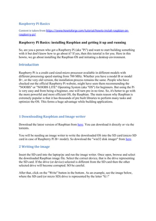Raspberry	Pi	Basics	
Content	is	taken	from	https://www.howtoforge.com/tutorial/howto-install-raspbian-on-
raspberry-pi/	
Raspberry Pi Basics: installing Raspbian and getting it up and running
So, are you a person who got a Raspberry Pi (aka "Pi") and want to start building something
with it but don't know how to go about it? If yes, then this tutorial is for you. Here in this
howto, we go about installing the Raspbian OS and initiating a desktop environment.
Introduction	
Raspberry Pi is a credit card sized micro processor available in different models with
different processing speed starting from 700 MHz. Whether you have a model B or model
B+, or the very old version, the installation process remains the same. People who have
checked out the official Raspberry Pi website, might have seen them recommending the
"NOOBS" or "NOOBS LITE" Operating System (aka "OS") for beginners. But using the Pi
is very easy and from being a beginner, one will turn pro in no time. So, it's better to go with
the more powerful and more efficient OS, the Raspbian. The main reason why Raspbian is
extremely popular is that it has thousands of pre built libraries to perform many tasks and
optimize the OS. This forms a huge advantage while building applications.
1	Downloading	Raspbian	and	Image	writer	
Download the latest version of Raspbian from here. You can download it directly or via the
torrents.
You will be needing an image writer to write the downloaded OS into the SD card (micro SD
card in case of Raspberry Pi B+ model). So download the "win32 disk imager" from here.
2	Writing	the	image	
Insert the SD card into the laptop/pc and run the image writer. Once open, browse and select
the downloaded Raspbian image file. Select the correct device, that is the drive representing
the SD card. If the drive (or device) selected is different from the SD card then the other
selected drive will become corrupted. SO be careful.
After that, click on the "Write" button in the bottom. As an example, see the image below,
where the SD card (or micro SD) drive is represented by the letter "G:"
 