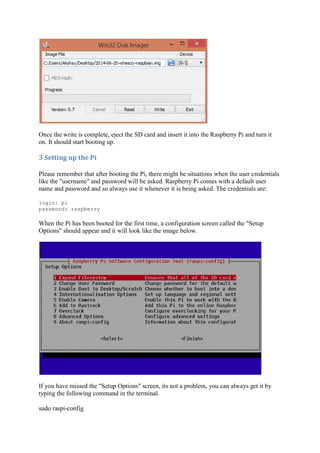 Once the write is complete, eject the SD card and insert it into the Raspberry Pi and turn it
on. It should start booting up.
3	Setting	up	the	Pi	
Please remember that after booting the Pi, there might be situations when the user credentials
like the "username" and password will be asked. Raspberry Pi comes with a default user
name and password and so always use it whenever it is being asked. The credentials are:
login: pi
password: raspberry
When the Pi has been booted for the first time, a configuration screen called the "Setup
Options" should appear and it will look like the image below.
If you have missed the "Setup Options" screen, its not a problem, you can always get it by
typing the following command in the terminal.
sudo raspi-config
 