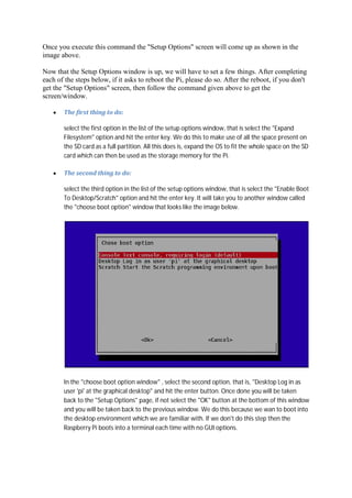 Once you execute this command the "Setup Options" screen will come up as shown in the
image above.
Now that the Setup Options window is up, we will have to set a few things. After completing
each of the steps below, if it asks to reboot the Pi, please do so. After the reboot, if you don't
get the "Setup Options" screen, then follow the command given above to get the
screen/window.
The	first	thing	to	do:	
select the first option in the list of the setup options window, that is select the "Expand
Filesystem" option and hit the enter key. We do this to make use of all the space present on
the SD card as a full partition. All this does is, expand the OS to fit the whole space on the SD
card which can then be used as the storage memory for the Pi.
The	second	thing	to	do:	
select the third option in the list of the setup options window, that is select the "Enable Boot
To Desktop/Scratch" option and hit the enter key. It will take you to another window called
the "choose boot option" window that looks like the image below.
In the "choose boot option window" , select the second option, that is, "Desktop Log in as
user 'pi' at the graphical desktop" and hit the enter button. Once done you will be taken
back to the "Setup Options" page, if not select the "OK" button at the bottom of this window
and you will be taken back to the previous window. We do this because we wan to boot into
the desktop environment which we are familiar with. If we don't do this step then the
Raspberry Pi boots into a terminal each time with no GUI options.
 