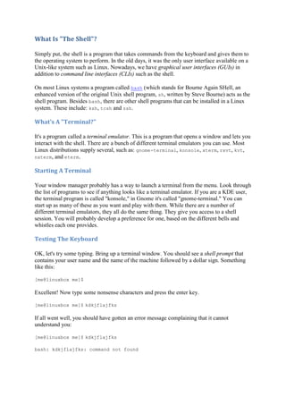 What	Is	"The	Shell"?	
Simply put, the shell is a program that takes commands from the keyboard and gives them to
the operating system to perform. In the old days, it was the only user interface available on a
Unix-like system such as Linux. Nowadays, we have graphical user interfaces (GUIs) in
addition to command line interfaces (CLIs) such as the shell.
On most Linux systems a program called bash (which stands for Bourne Again SHell, an
enhanced version of the original Unix shell program, sh, written by Steve Bourne) acts as the
shell program. Besides bash, there are other shell programs that can be installed in a Linux
system. These include: ksh, tcsh and zsh.
What's	A	"Terminal?"	
It's a program called a terminal emulator. This is a program that opens a window and lets you
interact with the shell. There are a bunch of different terminal emulators you can use. Most
Linux distributions supply several, such as: gnome-terminal, konsole, xterm, rxvt, kvt,
nxterm, and eterm.
Starting	A	Terminal	
Your window manager probably has a way to launch a terminal from the menu. Look through
the list of programs to see if anything looks like a terminal emulator. If you are a KDE user,
the terminal program is called "konsole," in Gnome it's called "gnome-terminal." You can
start up as many of these as you want and play with them. While there are a number of
different terminal emulators, they all do the same thing. They give you access to a shell
session. You will probably develop a preference for one, based on the different bells and
whistles each one provides.
Testing	The	Keyboard	
OK, let's try some typing. Bring up a terminal window. You should see a shell prompt that
contains your user name and the name of the machine followed by a dollar sign. Something
like this:
[me@linuxbox me]$
Excellent! Now type some nonsense characters and press the enter key.
[me@linuxbox me]$ kdkjflajfks
If all went well, you should have gotten an error message complaining that it cannot
understand you:
[me@linuxbox me]$ kdkjflajfks
bash: kdkjflajfks: command not found
 