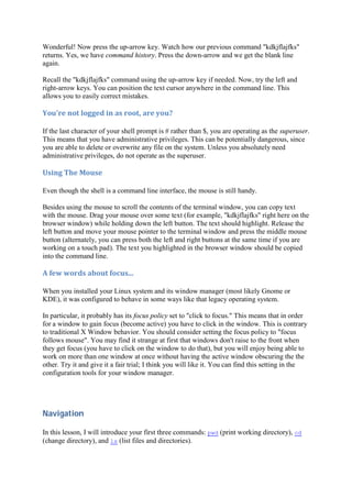 Wonderful! Now press the up-arrow key. Watch how our previous command "kdkjflajfks"
returns. Yes, we have command history. Press the down-arrow and we get the blank line
again.
Recall the "kdkjflajfks" command using the up-arrow key if needed. Now, try the left and
right-arrow keys. You can position the text cursor anywhere in the command line. This
allows you to easily correct mistakes.
You're	not	logged	in	as	root,	are	you?	
If the last character of your shell prompt is # rather than $, you are operating as the superuser.
This means that you have administrative privileges. This can be potentially dangerous, since
you are able to delete or overwrite any file on the system. Unless you absolutely need
administrative privileges, do not operate as the superuser.
Using	The	Mouse	
Even though the shell is a command line interface, the mouse is still handy.
Besides using the mouse to scroll the contents of the terminal window, you can copy text
with the mouse. Drag your mouse over some text (for example, "kdkjflajfks" right here on the
browser window) while holding down the left button. The text should highlight. Release the
left button and move your mouse pointer to the terminal window and press the middle mouse
button (alternately, you can press both the left and right buttons at the same time if you are
working on a touch pad). The text you highlighted in the browser window should be copied
into the command line.
A	few	words	about	focus...	
When you installed your Linux system and its window manager (most likely Gnome or
KDE), it was configured to behave in some ways like that legacy operating system.
In particular, it probably has its focus policy set to "click to focus." This means that in order
for a window to gain focus (become active) you have to click in the window. This is contrary
to traditional X Window behavior. You should consider setting the focus policy to "focus
follows mouse". You may find it strange at first that windows don't raise to the front when
they get focus (you have to click on the window to do that), but you will enjoy being able to
work on more than one window at once without having the active window obscuring the the
other. Try it and give it a fair trial; I think you will like it. You can find this setting in the
configuration tools for your window manager.
Navigation	
In this lesson, I will introduce your first three commands: pwd (print working directory), cd
(change directory), and ls (list files and directories).
 