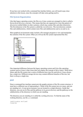 If you have not worked with a command line interface before, you will need to pay close
attention to this lesson, since the concepts will take some getting used to.
File	System	Organization	
Like that legacy operating system, the files on a Linux system are arranged in what is called a
hierarchical directory structure. This means that they are organized in a tree-like pattern of
directories (called folders in other systems), which may contain files and other directories.
The first directory in the file system is called the root directory. The root directory contains
files and subdirectories, which contain more files and subdirectories and so on and so on.
Most graphical environments today include a file manager program to view and manipulate
the contents of the file system. Often you will see the file system represented like this:
One important difference between the legacy operating system and Unix-like operating
systems such as Linux is that Linux does not employ the concept of drive letters. While drive
letters split the file system into a series of different trees (one for each drive), Linux always
has a single tree. Different storage devices may contain different branches of the tree, but
there is always a single tree.
pwd	
Since a command line interface cannot provide graphic pictures of the file system structure, it
must have a different way of representing it. Think of the file system tree as a maze, and you
are standing in it. At any given moment, you are located in a single directory. Inside that
directory, you can see its files and the pathway to its parent directory and the pathways to the
subdirectories of the directory in which you are standing.
The directory you are standing in is called the working directory. To find the name of the
working directory, use the pwd command.
[me@linuxbox me]$ pwd
/home/me
 