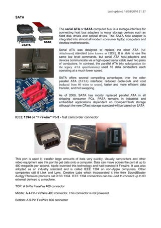 Last updated 16/03/2010 21:37
SATA
The serial ATA or SATA computer bus, is a storage-interface for
connecting host bus adapters to mass storage devices such as
hard disk drives and optical drives. The SATA host adapter is
integrated into almost all modern consumer laptop computers and
desktop motherboards.
Serial ATA was designed to replace the older ATA (AT
Attachment) standard (also known as EIDE). It is able to use the
same low level commands, but serial ATA host-adapters and
devices communicate via a high-speed serial cable over two pairs
of conductors. In contrast, the parallel ATA (the redesignation for
the legacy ATA specifications) used 16 data conductors each
operating at a much lower speed.
SATA offers several compelling advantages over the older
parallel ATA (PATA) interface: reduced cable-bulk and cost
(reduced from 80 wires to seven), faster and more efficient data
transfer, and hot swapping.
As of 2009, SATA has mostly replaced parallel ATA in all
shipping consumer PCs. PATA remains in industrial and
embedded applications dependent on CompactFlash storage
although the new CFast storage standard will be based on SATA
IEEE 1394 or Firewire Port - fast camcorder connector
This port is used to transfer large amounts of data very quickly. Usually camcorders and other
video equipment use this port to get data onto a computer. Data can move across the port at up to
400 megabits per second. Apple invented this technology and had branded it Firewire. It was also
adopted as an industry standard and is called IEEE 1394 on non-Apple computers. Other
companies call it i.link and Lynx. Creative Labs which incorporated it into their SoundBlaster
Audigy Platinium products call it SB 1394. IEEE 1394 connectors can be used to connect up to 63
external devices to a machine.
TOP: A 6-Pin FireWire 400 connector
Middle: A 4-Pin FireWire 400 connector. This connector is not powered.
Bottom: A 9-Pin FireWire 800 connector
 