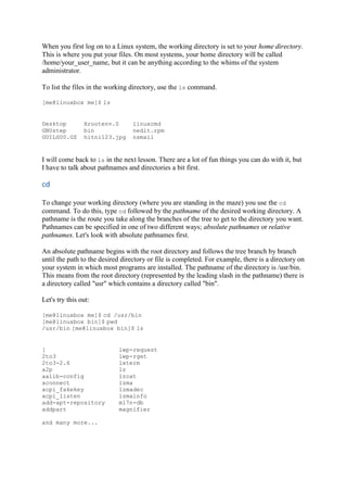 When you first log on to a Linux system, the working directory is set to your home directory.
This is where you put your files. On most systems, your home directory will be called
/home/your_user_name, but it can be anything according to the whims of the system
administrator.
To list the files in the working directory, use the ls command.
[me@linuxbox me]$ ls
Desktop Xrootenv.0 linuxcmd
GNUstep bin nedit.rpm
GUILG00.GZ hitni123.jpg nsmail
I will come back to ls in the next lesson. There are a lot of fun things you can do with it, but
I have to talk about pathnames and directories a bit first.
cd	
To change your working directory (where you are standing in the maze) you use the cd
command. To do this, type cd followed by the pathname of the desired working directory. A
pathname is the route you take along the branches of the tree to get to the directory you want.
Pathnames can be specified in one of two different ways; absolute pathnames or relative
pathnames. Let's look with absolute pathnames first.
An absolute pathname begins with the root directory and follows the tree branch by branch
until the path to the desired directory or file is completed. For example, there is a directory on
your system in which most programs are installed. The pathname of the directory is /usr/bin.
This means from the root directory (represented by the leading slash in the pathname) there is
a directory called "usr" which contains a directory called "bin".
Let's try this out:
[me@linuxbox me]$ cd /usr/bin
[me@linuxbox bin]$ pwd
/usr/bin [me@linuxbox bin]$ ls
[ lwp-request
2to3 lwp-rget
2to3-2.6 lxterm
a2p lz
aalib-config lzcat
aconnect lzma
acpi_fakekey lzmadec
acpi_listen lzmainfo
add-apt-repository m17n-db
addpart magnifier
and many more...
 