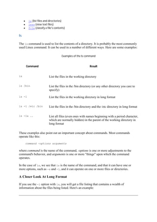 ls (list files and directories)
less (view text files)
file (classify a file's contents)
ls	
The ls command is used to list the contents of a directory. It is probably the most commonly
used Linux command. It can be used in a number of different ways. Here are some examples:
Examples of the ls command
Command Result
ls List the files in the working directory
ls /bin List the files in the /bin directory (or any other directory you care to
specify)
ls -l List the files in the working directory in long format
ls -l /etc /bin List the files in the /bin directory and the /etc directory in long format
ls -la .. List all files (even ones with names beginning with a period character,
which are normally hidden) in the parent of the working directory in
long format
These examples also point out an important concept about commands. Most commands
operate like this:
command -options arguments
where command is the name of the command, -options is one or more adjustments to the
command's behavior, and arguments is one or more "things" upon which the command
operates.
In the case of ls, we see that ls is the name of the command, and that it can have one or
more options, such as -a and -l, and it can operate on one or more files or directories.
A Closer Look At Long Format
If you use the -l option with ls, you will get a file listing that contains a wealth of
information about the files being listed. Here's an example:
 