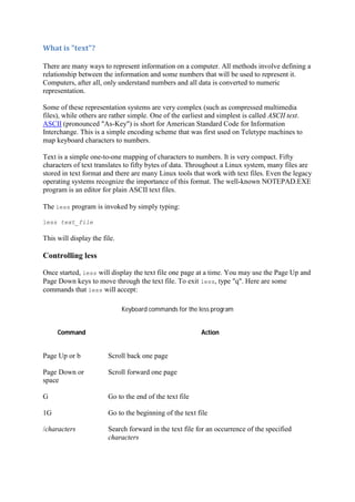What	is	"text"?	
There are many ways to represent information on a computer. All methods involve defining a
relationship between the information and some numbers that will be used to represent it.
Computers, after all, only understand numbers and all data is converted to numeric
representation.
Some of these representation systems are very complex (such as compressed multimedia
files), while others are rather simple. One of the earliest and simplest is called ASCII text.
ASCII (pronounced "As-Key") is short for American Standard Code for Information
Interchange. This is a simple encoding scheme that was first used on Teletype machines to
map keyboard characters to numbers.
Text is a simple one-to-one mapping of characters to numbers. It is very compact. Fifty
characters of text translates to fifty bytes of data. Throughout a Linux system, many files are
stored in text format and there are many Linux tools that work with text files. Even the legacy
operating systems recognize the importance of this format. The well-known NOTEPAD.EXE
program is an editor for plain ASCII text files.
The less program is invoked by simply typing:
less text_file
This will display the file.
Controlling less
Once started, less will display the text file one page at a time. You may use the Page Up and
Page Down keys to move through the text file. To exit less, type "q". Here are some
commands that less will accept:
Keyboard commands for the less program
Command Action
Page Up or b Scroll back one page
Page Down or
space
Scroll forward one page
G Go to the end of the text file
1G Go to the beginning of the text file
/characters Search forward in the text file for an occurrence of the specified
characters
 