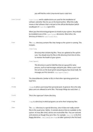you will find the entire Linux kernel source code here.
/usr/local /usr/local and its subdirectories are used for the installation of
software and other files for use on the local machine. What this really
means is that software that is not part of the official distribution (which
usually goes in /usr/bin) goes here.
When you find interesting programs to install on your system, they should
be installed in one of the /usr/local directories. Most often, the
directory of choice is /usr/local/bin.
/var The /var directory contains files that change as the system is running. This
includes:
/var/log
Directory that contains log files. These are updated as the system
runs. You should view the files in this directory from time to time,
to monitor the health of your system.
/var/spool
This directory is used to hold files that are queued for some
process, such as mail messages and print jobs. When a user's mail
first arrives on the local system (assuming you have local mail), the
messages are first stored in /var/spool/mail
/lib The shared libraries (similar to DLLs in that other operating system) are
kept here.
/home /home is where users keep their personal work. In general, this is the only
place users are allowed to write files. This keeps things nice and clean :-)
/root This is the superuser's home directory.
/tmp /tmp is a directory in which programs can write their temporary files.
/dev The /dev directory is a special directory, since it does not really contain
files in the usual sense. Rather, it contains devices that are available to the
system. In Linux (like Unix), devices are treated like files. You can read and
write devices as though they were files. For example /dev/fd0 is the first
floppy disk drive, /dev/sda (/dev/hda on older systems) is the first hard
 
