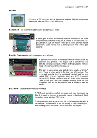 Last updated 16/03/2010 21:37
Modem
Connects a PC s modem to the telephone network. This is an ordinary
phone jack, like you d find in any telephone.
Serial Port - for external modems and old computer mice
A serial port is used to connect external modems or an older
computer mouse to the computer. It comes in two versions a 9-
pin version or a 25-pin model. The 9-pin is found on most newer
computers. Data travels over a serial port at 115 kilobits per
second.
Parallel Port - connector for scanners and printers
A parallel port is used to connect external devices such as
scanners and printers. The 25-pin port is sometimes it is
called a printer port. It s also known by the gruesome named:
IEEE 1284-compliant Centronics port.
The port is sometimes also called more simply a printer
port. There are two variants for this type of interface. The
ports look exactly like the traditional parallel port but are
called ECP (Extend Capabilities Port) and EPP (Enhanced
Parallel Port). These interfaces are ten times faster than the
older printer port and can support two-way data so that
computers can ask for information from a printer as well as
send it.
PS/2 Port - keyboard and mouse interface
A PS/2 port, sometimes called a mouse port, was developed by
IBM. It is used to connect a computer mouse or keyboard. Most
computers come with two PS/2 ports.
Sometimes webcams piggyback on the ports in conjunction with a
parallel port. Sometimes it is not necessary to use a mouse port,
as some keyboards and mice can be used with a USB port.
 