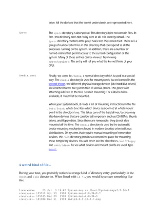 drive. All the devices that the kernel understands are represented here.
/proc The /proc directory is also special. This directory does not contain files. In
fact, this directory does not really exist at all. It is entirely virtual. The
/proc directory contains little peep holes into the kernel itself. There are a
group of numbered entries in this directory that correspond to all the
processes running on the system. In addition, there are a number of
named entries that permit access to the current configuration of the
system. Many of these entries can be viewed. Try viewing
/proc/cpuinfo. This entry will tell you what the kernel thinks of your
CPU.
/media,/mnt Finally, we come to /media, a normal directory which is used in a special
way. The /media directory is used for mount points. As we learned in the
second lesson, the different physical storage devices (like hard disk drives)
are attached to the file system tree in various places. This process of
attaching a device to the tree is called mounting. For a device to be
available, it must first be mounted.
When your system boots, it reads a list of mounting instructions in the file
/etc/fstab, which describes which device is mounted at which mount
point in the directory tree. This takes care of the hard drives, but you may
also have devices that are considered temporary, such as CD-ROMs, thumb
drives, and floppy disks. Since these are removable, they do not stay
mounted all the time. The /media directory is used by the automatic
device mounting mechanisms found in modern desktop oriented Linux
distributions. On systems that require manual mounting of removable
devices, the /mnt directory provides a convenient place for mounting
these temporary devices. You will often see the directories /mnt/floppy
and /mnt/cdrom. To see what devices and mount points are used, type
mount.
A	weird	kind	of	file...	
During your tour, you probably noticed a strange kind of directory entry, particularly in the
/boot and /lib directories. When listed with ls -l, you would have seen something like
this:
lrwxrwxrwx 25 Jul 3 16:42 System.map -> /boot/System.map-2.0.36-3
-rw-r--r-- 105911 Oct 13 1998 System.map-2.0.36-0.7
-rw-r--r-- 105935 Dec 29 1998 System.map-2.0.36-3
-rw-r--r-- 181986 Dec 11 1999 initrd-2.0.36-0.7.img
 