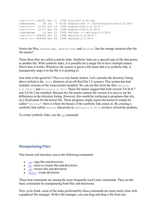 -rw-r--r-- 182001 Dec 11 1999 initrd-2.0.36.img
lrwxrwxrwx 26 Jul 3 16:42 module-info -> /boot/module-info-2.0.36-3
-rw-r--r-- 11773 Oct 13 1998 module-info-2.0.36-0.7
-rw-r--r-- 11773 Dec 29 1998 module-info-2.0.36-3
lrwxrwxrwx 16 Dec 11 1999 vmlinuz -> vmlinuz-2.0.36-3
-rw-r--r-- 454325 Oct 13 1998 vmlinuz-2.0.36-0.7
-rw-r--r-- 454434 Dec 29 1998 vmlinuz-2.0.36-3
Notice the files, System.map, module-info and vmlinuz. See the strange notation after the
file names?
These three files are called symbolic links. Symbolic links are a special type of file that points
to another file. With symbolic links, it is possible for a single file to have multiple names.
Here's how it works: Whenever the system is given a file name that is a symbolic link, it
transparently maps it to the file it is pointing to.
Just what is this good for? This is a very handy feature. Let's consider the directory listing
above (which is the /boot directory of an old Red Hat 5.2 system). This system has had
multiple versions of the Linux kernel installed. We can see this from the files vmlinuz-
2.0.36-0.7 and vmlinuz-2.0.36-3. These file names suggest that both version 2.0.36-0.7
and 2.0.36-3 are installed. Because the file names contain the version it is easy to see the
differences in the directory listing. However, this would be confusing to programs that rely
on a fixed name for the kernel file. These programs might expect the kernel to simply be
called "vmlinuz". Here is where the beauty of the symbolic link comes in. By creating a
symbolic link called vmlinuz that points to vmlinuz-2.0.36-3, we have solved the problem.
To create symbolic links, use the ln command.
Manipulating	Files	
This lesson will introduce you to the following commands:
cp - copy files and directories
mv - move or rename files and directories
rm - remove files and directories
mkdir - create directories
These four commands are among the most frequently used Linux commands. They are the
basic commands for manipulating both files and directories.
Now, to be frank, some of the tasks performed by these commands are more easily done with
a graphical file manager. With a file manager, you can drag and drop a file from one
 