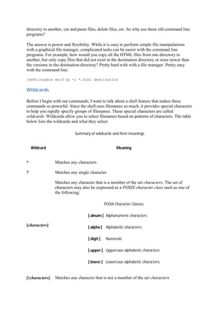 directory to another, cut and paste files, delete files, etc. So why use these old command line
programs?
The answer is power and flexibility. While it is easy to perform simple file manipulations
with a graphical file manager, complicated tasks can be easier with the command line
programs. For example, how would you copy all the HTML files from one directory to
another, but only copy files that did not exist in the destination directory or were newer than
the versions in the destination directory? Pretty hard with with a file manager. Pretty easy
with the command line:
[me@linuxbox me]$ cp -u *.html destination
Wildcards	
Before I begin with our commands, I want to talk about a shell feature that makes these
commands so powerful. Since the shell uses filenames so much, it provides special characters
to help you rapidly specify groups of filenames. These special characters are called
wildcards. Wildcards allow you to select filenames based on patterns of characters. The table
below lists the wildcards and what they select:
Summary of wildcards and their meanings
Wildcard Meaning
* Matches any characters
? Matches any single character
[characters]
Matches any character that is a member of the set characters. The set of
characters may also be expressed as a POSIX character class such as one of
the following:
POSIX Character Classes
[:alnum:] Alphanumeric characters
[:alpha:] Alphabetic characters
[:digit:] Numerals
[:upper:] Uppercase alphabetic characters
[:lower:] Lowercase alphabetic characters
[!characters] Matches any character that is not a member of the set characters
 