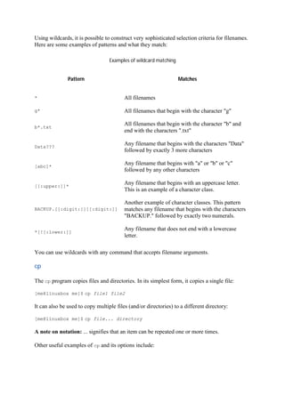 Using wildcards, it is possible to construct very sophisticated selection criteria for filenames.
Here are some examples of patterns and what they match:
Examples of wildcard matching
Pattern Matches
* All filenames
g* All filenames that begin with the character "g"
b*.txt
All filenames that begin with the character "b" and
end with the characters ".txt"
Data???
Any filename that begins with the characters "Data"
followed by exactly 3 more characters
[abc]*
Any filename that begins with "a" or "b" or "c"
followed by any other characters
[[:upper:]]*
Any filename that begins with an uppercase letter.
This is an example of a character class.
BACKUP.[[:digit:]][[:digit:]]
Another example of character classes. This pattern
matches any filename that begins with the characters
"BACKUP." followed by exactly two numerals.
*[![:lower:]]
Any filename that does not end with a lowercase
letter.
You can use wildcards with any command that accepts filename arguments.
cp	
The cp program copies files and directories. In its simplest form, it copies a single file:
[me@linuxbox me]$ cp file1 file2
It can also be used to copy multiple files (and/or directories) to a different directory:
[me@linuxbox me]$ cp file... directory
A note on notation: ... signifies that an item can be repeated one or more times.
Other useful examples of cp and its options include:
 