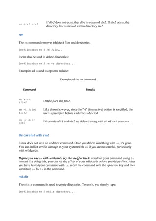 mv dir1 dir2
If dir2 does not exist, then dir1 is renamed dir2. If dir2 exists, the
directory dir1 is moved within directory dir2.
rm	
The rm command removes (deletes) files and directories.
[me@linuxbox me]$ rm file...
It can also be used to delete directories:
[me@linuxbox me]$ rm -r directory...
Examples of rm and its options include:
Examples of the rm command
Command Results
rm file1
file2 Delete file1 and file2.
rm -i file1
file2
Like above however, since the "-i" (interactive) option is specified, the
user is prompted before each file is deleted.
rm -r dir1
dir2 Directories dir1 and dir2 are deleted along with all of their contents.
Be	careful	with	rm!	
Linux does not have an undelete command. Once you delete something with rm, it's gone.
You can inflict terrific damage on your system with rm if you are not careful, particularly
with wildcards.
Before you use rm with wildcards, try this helpful trick: construct your command using ls
instead. By doing this, you can see the effect of your wildcards before you delete files. After
you have tested your command with ls, recall the command with the up-arrow key and then
substitute rm for ls in the command.
mkdir	
The mkdir command is used to create directories. To use it, you simply type:
[me@linuxbox me]$ mkdir directory...
 