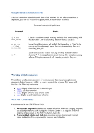 Using	Commands	With	Wildcards	
Since the commands we have covered here accept multiple file and directories names as
arguments, you can use wildcards to specify them. Here are a few examples:
Command examples using wildcards
Command Results
cp *.txt
text_files
Copy all files in the current working directory with names ending with
the characters ".txt" to an existing directory named text_files.
mv my_dir
../*.bak
my_new_dir
Move the subdirectory my_dir and all the files ending in ".bak" in the
current working directory's parent directory to an existing directory
named my_new_dir.
rm *~
Delete all files in the current working directory that end with the
character "~". Some applications create backup files using this naming
scheme. Using this command will clean them out of a directory.
Working	With	Commands	
Up until now you have seen a number of commands and their mysterious options and
arguments. In this lesson, we will try to remove some of that mystery. This lesson will
introduce the following commands.
type - Display information about command type
which - Locate a command
help - Display reference page for shell builtin
man - Display an on-line command reference
What	Are	"Commands?"	
Commands can be one of 4 different kinds:
1. An executable program like all those files we saw in /usr/bin. Within this category, programs
can be compiled binaries such as programs written in C and C++, or programs written in
scripting languages such as the shell, Perl, Python, Ruby, etc.
2. A command built into the shell itself. bash provides a number of commands internally
called shell builtins. The cd command, for example, is a shell builtin.
 