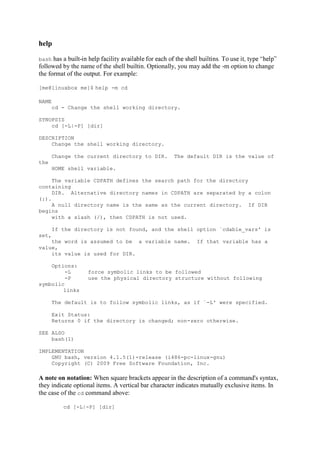 help
bash has a built-
followed by the name of the shell builtin. Optionally, you may add the -m option to change
the format of the output. For example:
[me@linuxbox me]$ help -m cd
NAME
cd - Change the shell working directory.
SYNOPSIS
cd [-L|-P] [dir]
DESCRIPTION
Change the shell working directory.
Change the current directory to DIR. The default DIR is the value of
the
HOME shell variable.
The variable CDPATH defines the search path for the directory
containing
DIR. Alternative directory names in CDPATH are separated by a colon
(:).
A null directory name is the same as the current directory. If DIR
begins
with a slash (/), then CDPATH is not used.
If the directory is not found, and the shell option `cdable_vars' is
set,
the word is assumed to be a variable name. If that variable has a
value,
its value is used for DIR.
Options:
-L force symbolic links to be followed
-P use the physical directory structure without following
symbolic
links
The default is to follow symbolic links, as if `-L' were specified.
Exit Status:
Returns 0 if the directory is changed; non-zero otherwise.
SEE ALSO
bash(1)
IMPLEMENTATION
GNU bash, version 4.1.5(1)-release (i486-pc-linux-gnu)
Copyright (C) 2009 Free Software Foundation, Inc.
A note on notation: When square brackets appear in the description of a command's syntax,
they indicate optional items. A vertical bar character indicates mutually exclusive items. In
the case of the cd command above:
cd [-L|-P] [dir]
 