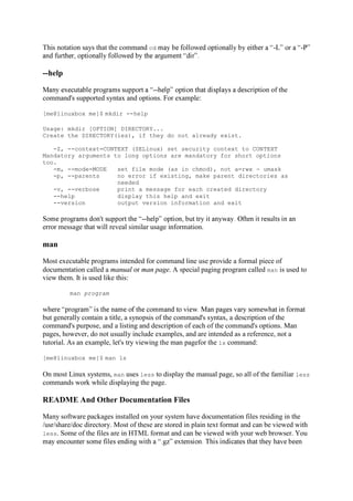 This notation says that the command cd - -
--help
-- cription of the
command's supported syntax and options. For example:
[me@linuxbox me]$ mkdir --help
Usage: mkdir [OPTION] DIRECTORY...
Create the DIRECTORY(ies), if they do not already exist.
-Z, --context=CONTEXT (SELinux) set security context to CONTEXT
Mandatory arguments to long options are mandatory for short options
too.
-m, --mode=MODE set file mode (as in chmod), not a=rwx umask
-p, --parents no error if existing, make parent directories as
needed
-v, --verbose print a message for each created directory
--help display this help and exit
--version output version information and exit
--
error message that will reveal similar usage information.
man
Most executable programs intended for command line use provide a formal piece of
documentation called a manual or man page. A special paging program called man is used to
view them. It is used like this:
man program
but generally contain a title, a synopsis of the command's syntax, a description of the
command's purpose, and a listing and description of each of the command's options. Man
pages, however, do not usually include examples, and are intended as a reference, not a
tutorial. As an example, let's try viewing the man pagefor the ls command:
[me@linuxbox me]$ man ls
On most Linux systems, man uses less to display the manual page, so all of the familiar less
commands work while displaying the page.
README And Other Documentation Files
Many software packages installed on your system have documentation files residing in the
/usr/share/doc directory. Most of these are stored in plain text format and can be viewed with
less. Some of the files are in HTML format and can be viewed with your web browser. You
 