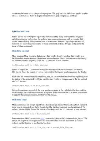 compressed with the gzip compression program. The gzip package includes a special version
of less called zless that will display the contents of gzip-compressed text files.
I/O	Redirection	
In this lesson, we will explore a powerful feature used by many command line programs
called input/output redirection. As we have seen, many commands such as ls print their
output on the display. This does not have to be the case, however. By using some special
notations we can redirect the output of many commands to files, devices, and even to the
input of other commands.
Standard	Output	
Most command line programs that display their results do so by sending their results to a
facility called standard output. By default, standard output directs its contents to the display.
To redirect standard output to a file, the ">" character is used like this:
[me@linuxbox me]$ ls > file_list.txt
In this example, the ls command is executed and the results are written in a file named
file_list.txt. Since the output of ls was redirected to the file, no results appear on the display.
Each time the command above is repeated, file_list.txt is overwritten from the beginning with
the output of the command ls. If you want the new results to be appended to the file instead,
use ">>" like this:
[me@linuxbox me]$ ls >> file_list.txt
When the results are appended, the new results are added to the end of the file, thus making
the file longer each time the command is repeated. If the file does not exist when you attempt
to append the redirected output, the file will be created.
Standard	Input	
Many commands can accept input from a facility called standard input. By default, standard
input gets its contents from the keyboard, but like standard output, it can be redirected. To
redirect standard input from a file instead of the keyboard, the "<" character is used like this:
[me@linuxbox me]$ sort < file_list.txt
In the example above, we used the sort command to process the contents of file_list.txt. The
results are output on the display since the standard output was not redirected. We could
redirect standard output to another file like this:
[me@linuxbox me]$ sort < file_list.txt > sorted_file_list.txt
 