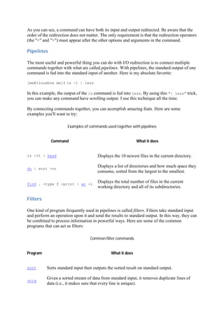 As you can see, a command can have both its input and output redirected. Be aware that the
order of the redirection does not matter. The only requirement is that the redirection operators
(the "<" and ">") must appear after the other options and arguments in the command.
Pipelines	
The most useful and powerful thing you can do with I/O redirection is to connect multiple
commands together with what are called pipelines. With pipelines, the standard output of one
command is fed into the standard input of another. Here is my absolute favorite:
[me@linuxbox me]$ ls -l | less
In this example, the output of the ls command is fed into less. By using this "| less" trick,
you can make any command have scrolling output. I use this technique all the time.
By connecting commands together, you can acomplish amazing feats. Here are some
examples you'll want to try:
Examples of commands used together with pipelines
Command What it does
ls -lt | head Displays the 10 newest files in the current directory.
du | sort -nr
Displays a list of directories and how much space they
consume, sorted from the largest to the smallest.
find . -type f -print | wc -l
Displays the total number of files in the current
working directory and all of its subdirectories.
Filters	
One kind of program frequently used in pipelines is called filters. Filters take standard input
and perform an operation upon it and send the results to standard output. In this way, they can
be combined to process information in powerful ways. Here are some of the common
programs that can act as filters:
Common filter commands
Program What it does
sort Sorts standard input then outputs the sorted result on standard output.
uniq
Given a sorted stream of data from standard input, it removes duplicate lines of
data (i.e., it makes sure that every line is unique).
 