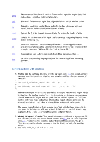 grep
Examines each line of data it receives from standard input and outputs every line
that contains a specified pattern of characters.
fmt Reads text from standard input, then outputs formatted text on standard output.
pr
Takes text input from standard input and splits the data into pages with page
breaks, headers and footers in preparation for printing.
head Outputs the first few lines of its input. Useful for getting the header of a file.
tail
Outputs the last few lines of its input. Useful for things like getting the most recent
entries from a log file.
tr
Translates characters. Can be used to perform tasks such as upper/lowercase
conversions or changing line termination characters from one type to another (for
example, converting DOS text files into Unix style text files).
sed Stream editor. Can perform more sophisticated text translations than tr.
awk
An entire programming language designed for constructing filters. Extremely
powerful.
Performing	tasks	with	pipelines	
1. Printing from the command line. Linux provides a program called lpr that accepts standard
input and sends it to the printer. It is often used with pipes and filters. Here are a couple of
examples:
2.
3. cat poorly_formatted_report.txt | fmt | pr | lpr
4.
5. cat unsorted_list_with_dupes.txt | sort | uniq | pr | lpr
6.
In the first example, we use cat to read the file and output it to standard output, which
is piped into the standard input of fmt. fmt formats the text into neat paragraphs and
outputs it to standard output, which is piped into the standard input of pr. pr splits
the text neatly into pages and outputs it to standard output, which is piped into the
standard input of lpr. lpr takes its standard input and sends it to the printer.
The second example starts with an unsorted list of data with duplicate entries. First,
cat sends the list into sort which sorts it and feeds it into uniq which removes any
duplicates. Next pr and lpr are used to paginate and print the list.
7. Viewing the contents of tar files Often you will see software distributed as a gzipped tar file.
This is a traditional Unix style tape archive file (created with tar) that has been compressed
with gzip. You can recognize these files by their traditional file extensions, ".tar.gz" or
".tgz". You can use the following command to view the directory of such a file on a Linux
system:
8. tar tzvf name_of_file.tar.gz | less
 