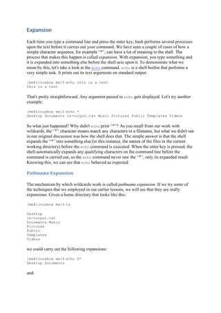 Expansion	
Each time you type a command line and press the enter key, bash performs several processes
upon the text before it carries out your command. We have seen a couple of cases of how a
process that makes this happen is called expansion. With expansion, you type something and
it is expanded into something else before the shell acts upon it. To demonstrate what we
mean by this, let's take a look at the echo command. echo is a shell builtin that performs a
very simple task. It prints out its text arguments on standard output:
[me@linuxbox me]$ echo this is a test
this is a test
That's pretty straightforward. Any argument passed to echo gets displayed. Let's try another
example:
[me@linuxbox me]$ echo *
Desktop Documents ls-output.txt Music Pictures Public Templates Videos
So what just happened? Why didn't echo
in our original discussion was how the shell does that. The simple answer is that the shell
e files in the current
working directory) before the echo command is executed. When the enter key is pressed, the
shell automatically expands any qualifying characters on the command line before the
command is carried out, so the echo command never saw the
Knowing this, we can see that echo behaved as expected.
Pathname	Expansion	
The mechanism by which wildcards work is called pathname expansion. If we try some of
the techniques that we employed in our earlier lessons, we will see that they are really
expansions. Given a home directory that looks like this:
[me@linuxbox me]$ ls
Desktop
ls-output.txt
Documents Music
Pictures
Public
Templates
Videos
we could carry out the following expansions:
[me@linuxbox me]$ echo D*
Desktop Documents
and:
 