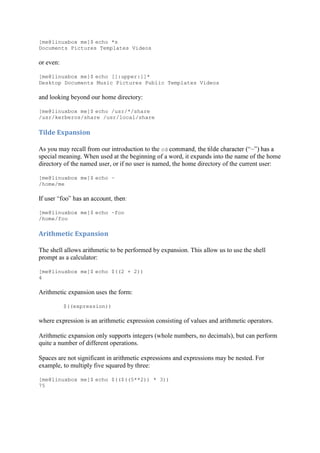 [me@linuxbox me]$ echo *s
Documents Pictures Templates Videos
or even:
[me@linuxbox me]$ echo [[:upper:]]*
Desktop Documents Music Pictures Public Templates Videos
and looking beyond our home directory:
[me@linuxbox me]$ echo /usr/*/share
/usr/kerberos/share /usr/local/share
Tilde	Expansion	
As you may recall from our introduction to the cd
special meaning. When used at the beginning of a word, it expands into the name of the home
directory of the named user, or if no user is named, the home directory of the current user:
[me@linuxbox me]$ echo ~
/home/me
[me@linuxbox me]$ echo ~foo
/home/foo
Arithmetic	Expansion	
The shell allows arithmetic to be performed by expansion. This allow us to use the shell
prompt as a calculator:
[me@linuxbox me]$ echo $((2 + 2))
4
Arithmetic expansion uses the form:
$((expression))
where expression is an arithmetic expression consisting of values and arithmetic operators.
Arithmetic expansion only supports integers (whole numbers, no decimals), but can perform
quite a number of different operations.
Spaces are not significant in arithmetic expressions and expressions may be nested. For
example, to multiply five squared by three:
[me@linuxbox me]$ echo $(($((5**2)) * 3))
75
 