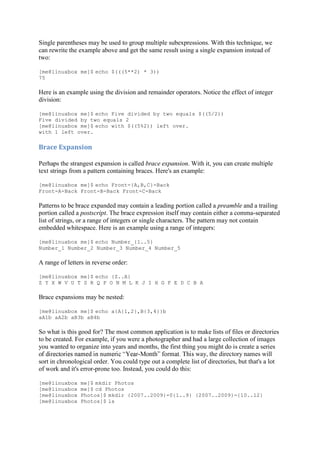 Single parentheses may be used to group multiple subexpressions. With this technique, we
can rewrite the example above and get the same result using a single expansion instead of
two:
[me@linuxbox me]$ echo $(((5**2) * 3))
75
Here is an example using the division and remainder operators. Notice the effect of integer
division:
[me@linuxbox me]$ echo Five divided by two equals $((5/2))
Five divided by two equals 2
[me@linuxbox me]$ echo with $((5%2)) left over.
with 1 left over.
Brace	Expansion	
Perhaps the strangest expansion is called brace expansion. With it, you can create multiple
text strings from a pattern containing braces. Here's an example:
[me@linuxbox me]$ echo Front-{A,B,C}-Back
Front-A-Back Front-B-Back Front-C-Back
Patterns to be brace expanded may contain a leading portion called a preamble and a trailing
portion called a postscript. The brace expression itself may contain either a comma-separated
list of strings, or a range of integers or single characters. The pattern may not contain
embedded whitespace. Here is an example using a range of integers:
[me@linuxbox me]$ echo Number_{1..5}
Number_1 Number_2 Number_3 Number_4 Number_5
A range of letters in reverse order:
[me@linuxbox me]$ echo {Z..A}
Z Y X W V U T S R Q P O N M L K J I H G F E D C B A
Brace expansions may be nested:
[me@linuxbox me]$ echo a{A{1,2},B{3,4}}b
aA1b aA2b aB3b aB4b
So what is this good for? The most common application is to make lists of files or directories
to be created. For example, if you were a photographer and had a large collection of images
you wanted to organize into years and months, the first thing you might do is create a series
- way, the directory names will
sort in chronological order. You could type out a complete list of directories, but that's a lot
of work and it's error-prone too. Instead, you could do this:
[me@linuxbox me]$ mkdir Photos
[me@linuxbox me]$ cd Photos
[me@linuxbox Photos]$ mkdir {2007..2009}-0{1..9} {2007..2009}-{10..12}
[me@linuxbox Photos]$ ls
 