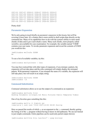 2007-01 2007-07 2008-01 2008-07 2009-01 2009-07
2007-02 2007-08 2008-02 2008-08 2009-02 2009-08
2007-03 2007-09 2008-03 2008-09 2009-03 2009-09
2007-04 2007-10 2008-04 2008-10 2009-04 2009-10
2007-05 2007-11 2008-05 2008-11 2009-05 2009-11
2007-06 2007-12 2008-06 2008-12 2009-06 2009-12
Pretty slick!
Parameter	Expansion	
We're only going to touch briefly on parameter expansion in this lesson, but we'll be
covering it more later. It's a feature that is more useful in shell scripts than directly on the
command line. Many of its capabilities have to do with the system's ability to store small
chunks of data and to give each chunk a name. Many such chunks, more properly called
variables
contains your user name. To invoke parameter expansion and reveal the contents of USER
you would do this:
[me@linuxbox me]$ echo $USER
me
To see a list of available variables, try this:
[me@linuxbox me]$ printenv | less
You may have noticed that with other types of expansion, if you mistype a pattern, the
expansion will not take place and the echo command will simply display the mistyped
pattern. With parameter expansion, if you misspell the name of a variable, the expansion will
still take place, but will result in an empty string:
[me@linuxbox me]$ echo $SUER
[me@linuxbox ~]$
Command	Substitution	
Command substitution allows us to use the output of a command as an expansion:
[me@linuxbox me]$ echo $(ls)
Desktop Documents ls-output.txt Music Pictures Public Templates Videos
One of my favorites goes something like this:
[me@linuxbox me]$ ls -l $(which cp)
-rwxr-xr-x 1 root root 71516 2007-12-05 08:58 /bin/cp
Here we passed the results of which cp as an argument to the ls command, thereby getting
the listing of of the cp program without having to know its full pathname. We are not limited
to just simple commands. Entire pipelines can be used (only partial output shown):
[me@linuxbox me]$ file $(ls /usr/bin/* | grep bin/zip)
 