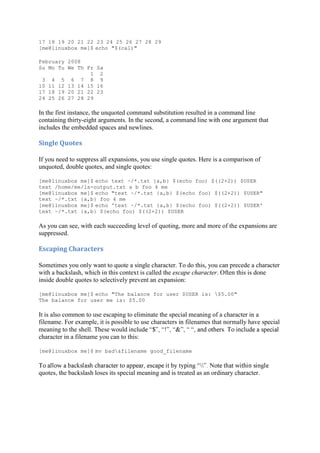 17 18 19 20 21 22 23 24 25 26 27 28 29
[me@linuxbox me]$ echo "$(cal)"
February 2008
Su Mo Tu We Th Fr Sa
1 2
3 4 5 6 7 8 9
10 11 12 13 14 15 16
17 18 19 20 21 22 23
24 25 26 27 28 29
In the first instance, the unquoted command substitution resulted in a command line
containing thirty-eight arguments. In the second, a command line with one argument that
includes the embedded spaces and newlines.
Single	Quotes	
If you need to suppress all expansions, you use single quotes. Here is a comparison of
unquoted, double quotes, and single quotes:
[me@linuxbox me]$ echo text ~/*.txt {a,b} $(echo foo) $((2+2)) $USER
text /home/me/ls-output.txt a b foo 4 me
[me@linuxbox me]$ echo "text ~/*.txt {a,b} $(echo foo) $((2+2)) $USER"
text ~/*.txt {a,b} foo 4 me
[me@linuxbox me]$ echo 'text ~/*.txt {a,b} $(echo foo) $((2+2)) $USER'
text ~/*.txt {a,b} $(echo foo) $((2+2)) $USER
As you can see, with each succeeding level of quoting, more and more of the expansions are
suppressed.
Escaping	Characters	
Sometimes you only want to quote a single character. To do this, you can precede a character
with a backslash, which in this context is called the escape character. Often this is done
inside double quotes to selectively prevent an expansion:
[me@linuxbox me]$ echo "The balance for user $USER is: $5.00"
The balance for user me is: $5.00
It is also common to use escaping to eliminate the special meaning of a character in a
filename. For example, it is possible to use characters in filenames that normally have special
meaning to the shell. These would
character in a filename you can to this:
[me@linuxbox me]$ mv bad&filename good_filename

quotes, the backslash loses its special meaning and is treated as an ordinary character.
 