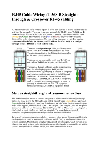 RJ45 Cable Wiring: T-568-B Straight-
through & Crossover RJ-45 cabling
RJ-45 conductor data cable contains 4 pairs of wires each consists of a solid colored wire and
a strip of the same color. There are two wiring standards for RJ-45 wiring: T-568A and T-
568B. Although there are 4 pairs of wires, 10BaseT/100BaseT Ethernet uses only 2 pairs:
Orange and Green. The other two colors (blue and brown) may be used for a second
Ethernet line or for phone connections. The two wiring standards are used to create a
cross-over cable (T-568A on one end, and T-568B on the other end), or a straight-
through cable (T-568B or T-568A on both ends).
To create a straight-through cable, you'll have to use
either T-568A or T-568B on both ends of the cable.
The diagram depicted on the left and right shows clip
of the RJ-45 connector down.
To create a cross-over cable, you'll wire T-568A on
one end and T-568B on the other end of the cable.
The straight-through cables are used when connecting
Data Terminating Equipment (DTE) to Data
Communications Equipment (DCE), such as computers
and routers to modems (gateways) or hubs (Ethernet
Switches). The cross-over cables are used when
connecting DTE to DTE, or DCE to DCE equipment;
such as computer to computer, computer to router; or
gateway to hub connections. The DTE equipment
terminates the signal, while DCE equipment do not.
More on straight-through and cross-over connections
The RJ45 data cables we use to connect computers to a Ethernet switch is straight-through
cables. As noted above, the RJ45 cable uses only 2-pairs of wires: Orange (pins 1 & 2) and
Green (pins 3 & 6). Pins 4, 5 (Blue) and 7, 8 (Brown) are NOT used. Straight-through cable,
as its name suggests, connects pin 1 to pin 1, pin 2 to pin 2, pin 3 to pin 3, and pin 6 to pin 6.
Cross-over cables are used to connect TX+ to RX+, and TX- to RX-, which connects pin 1 to
pin 3, pin 2 to pin 6, pin 3 to pin 1 and pin 6 to pin 2. The unused pins are generally
connected straight-through in both straight-through and cross-over cables.
To network two computers without a hub, a cross-over cable is used. Cross-over cable is also
used to connect a router to a computer, or ethernet switch (hub) to another ethernet switch
without an uplink. Most ethernet switches today provide an uplink port, which prevents a use
of cross-over cable to daisy chain another ethernet switch. Straight-through cables are used to
connect a computer to an ethernet switch, or a router to an ethernet switch.
 