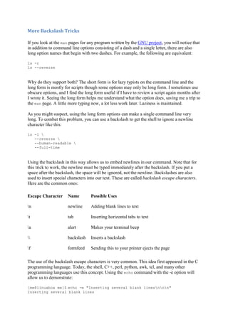 More	Backslash	Tricks	
If you look at the man pages for any program written by the GNU project, you will notice that
in addition to command line options consisting of a dash and a single letter, there are also
long option names that begin with two dashes. For example, the following are equivalent:
ls -r
ls --reverse
Why do they support both? The short form is for lazy typists on the command line and the
long form is mostly for scripts though some options may only be long form. I sometimes use
obscure options, and I find the long form useful if I have to review a script again months after
I wrote it. Seeing the long form helps me understand what the option does, saving me a trip to
the man page. A little more typing now, a lot less work later. Laziness is maintained.
As you might suspect, using the long form options can make a single command line very
long. To combat this problem, you can use a backslash to get the shell to ignore a newline
character like this:
ls -l 
--reverse 
--human-readable 
--full-time
Using the backslash in this way allows us to embed newlines in our command. Note that for
this trick to work, the newline must be typed immediately after the backslash. If you put a
space after the backslash, the space will be ignored, not the newline. Backslashes are also
used to insert special characters into our text. These are called backslash escape characters.
Here are the common ones:
Escape Character Name Possible Uses
n newline Adding blank lines to text
t tab Inserting horizontal tabs to text
a alert Makes your terminal beep
 backslash Inserts a backslash
f formfeed Sending this to your printer ejects the page
The use of the backslash escape characters is very common. This idea first appeared in the C
programming language. Today, the shell, C++, perl, python, awk, tcl, and many other
programming languages use this concept. Using the echo command with the -e option will
allow us to demonstrate:
[me@linuxbox me]$ echo -e "Inserting several blank linesnnn"
Inserting several blank lines
 
