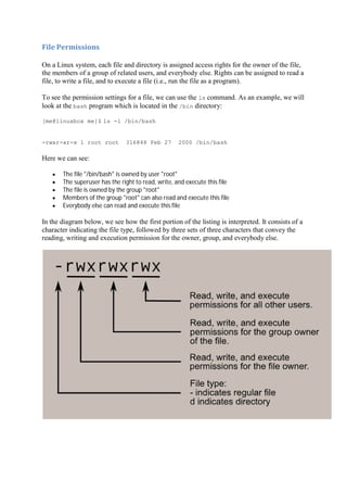 File	Permissions	
On a Linux system, each file and directory is assigned access rights for the owner of the file,
the members of a group of related users, and everybody else. Rights can be assigned to read a
file, to write a file, and to execute a file (i.e., run the file as a program).
To see the permission settings for a file, we can use the ls command. As an example, we will
look at the bash program which is located in the /bin directory:
[me@linuxbox me]$ ls -l /bin/bash
-rwxr-xr-x 1 root root 316848 Feb 27 2000 /bin/bash
Here we can see:
The file "/bin/bash" is owned by user "root"
The superuser has the right to read, write, and execute this file
The file is owned by the group "root"
Members of the group "root" can also read and execute this file
Everybody else can read and execute this file
In the diagram below, we see how the first portion of the listing is interpreted. It consists of a
character indicating the file type, followed by three sets of three characters that convey the
reading, writing and execution permission for the owner, group, and everybody else.
 