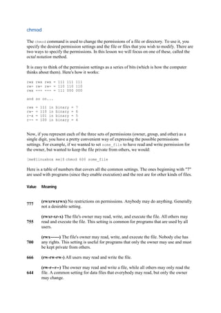 chmod	
The chmod command is used to change the permissions of a file or directory. To use it, you
specify the desired permission settings and the file or files that you wish to modify. There are
two ways to specify the permissions. In this lesson we will focus on one of these, called the
octal notation method.
It is easy to think of the permission settings as a series of bits (which is how the computer
thinks about them). Here's how it works:
rwx rwx rwx = 111 111 111
rw- rw- rw- = 110 110 110
rwx --- --- = 111 000 000
and so on...
rwx = 111 in binary = 7
rw- = 110 in binary = 6
r-x = 101 in binary = 5
r-- = 100 in binary = 4
Now, if you represent each of the three sets of permissions (owner, group, and other) as a
single digit, you have a pretty convenient way of expressing the possible permissions
settings. For example, if we wanted to set some_file to have read and write permission for
the owner, but wanted to keep the file private from others, we would:
[me@linuxbox me]$ chmod 600 some_file
Here is a table of numbers that covers all the common settings. The ones beginning with "7"
are used with programs (since they enable execution) and the rest are for other kinds of files.
Value Meaning
777
(rwxrwxrwx) No restrictions on permissions. Anybody may do anything. Generally
not a desirable setting.
755
(rwxr-xr-x) The file's owner may read, write, and execute the file. All others may
read and execute the file. This setting is common for programs that are used by all
users.
700
(rwx------) The file's owner may read, write, and execute the file. Nobody else has
any rights. This setting is useful for programs that only the owner may use and must
be kept private from others.
666 (rw-rw-rw-) All users may read and write the file.
644
(rw-r--r--) The owner may read and write a file, while all others may only read the
file. A common setting for data files that everybody may read, but only the owner
may change.
 