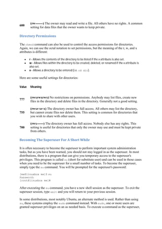 600
(rw-------) The owner may read and write a file. All others have no rights. A common
setting for data files that the owner wants to keep private.
Directory	Permissions	
The chmod command can also be used to control the access permissions for directories.
Again, we can use the octal notation to set permissions, but the meaning of the r, w, and x
attributes is different:
r - Allows the contents of the directory to be listed if the x attribute is also set.
w - Allows files within the directory to be created, deleted, or renamed if the x attribute is
also set.
x - Allows a directory to be entered (i.e. cd dir).
Here are some useful settings for directories:
Value Meaning
777
(rwxrwxrwx) No restrictions on permissions. Anybody may list files, create new
files in the directory and delete files in the directory. Generally not a good setting.
755
(rwxr-xr-x) The directory owner has full access. All others may list the directory,
but cannot create files nor delete them. This setting is common for directories that
you wish to share with other users.
700
(rwx------) The directory owner has full access. Nobody else has any rights. This
setting is useful for directories that only the owner may use and must be kept private
from others.
Becoming	The	Superuser	For	A	Short	While	
It is often necessary to become the superuser to perform important system administration
tasks, but as you have been warned, you should not stay logged in as the superuser. In most
distributions, there is a program that can give you temporary access to the superuser's
privileges. This program is called su (short for substitute user) and can be used in those cases
when you need to be the superuser for a small number of tasks. To become the superuser,
simply type the su command. You will be prompted for the superuser's password:
[me@linuxbox me]$ su
Password:
[root@linuxbox me]#
After executing the su command, you have a new shell session as the superuser. To exit the
superuser session, type exit and you will return to your previous session.
In some distributions, most notably Ubuntu, an alternate method is used. Rather than using
su, these systems employ the sudo command instead. With sudo, one or more users are
granted superuser privileges on an as needed basis. To execute a command as the superuser,
 