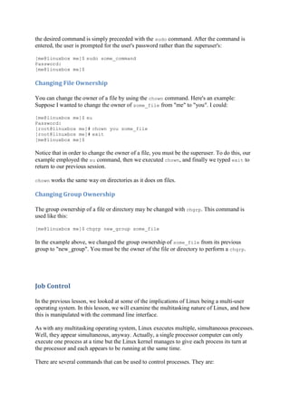 the desired command is simply preceeded with the sudo command. After the command is
entered, the user is prompted for the user's password rather than the superuser's:
[me@linuxbox me]$ sudo some_command
Password:
[me@linuxbox me]$
Changing	File	Ownership	
You can change the owner of a file by using the chown command. Here's an example:
Suppose I wanted to change the owner of some_file from "me" to "you". I could:
[me@linuxbox me]$ su
Password:
[root@linuxbox me]# chown you some_file
[root@linuxbox me]# exit
[me@linuxbox me]$
Notice that in order to change the owner of a file, you must be the superuser. To do this, our
example employed the su command, then we executed chown, and finally we typed exit to
return to our previous session.
chown works the same way on directories as it does on files.
Changing	Group	Ownership	
The group ownership of a file or directory may be changed with chgrp. This command is
used like this:
[me@linuxbox me]$ chgrp new_group some_file
In the example above, we changed the group ownership of some_file from its previous
group to "new_group". You must be the owner of the file or directory to perform a chgrp.
Job	Control	
In the previous lesson, we looked at some of the implications of Linux being a multi-user
operating system. In this lesson, we will examine the multitasking nature of Linux, and how
this is manipulated with the command line interface.
As with any multitasking operating system, Linux executes multiple, simultaneous processes.
Well, they appear simultaneous, anyway. Actually, a single processor computer can only
execute one process at a time but the Linux kernel manages to give each process its turn at
the processor and each appears to be running at the same time.
There are several commands that can be used to control processes. They are:
 