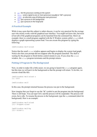 ps - list the processes running on the system
kill - send a signal to one or more processes (usually to "kill" a process)
jobs - an alternate way of listing your own processes
bg - put a process in the background
fg - put a process in the forground
A	Practical	Example	
While it may seem that this subject is rather obscure, it can be very practical for the average
user who mostly works with the graphical user interface. You might not know this, but most
(if not all) of the graphical programs can be launched from the command line. Here's an
example: there is a small program supplied with the X Window system called xload which
displays a graph representing system load. You can excute this program by typing the
following:
[me@linuxbox me]$ xload
Notice that the small xload window appears and begins to display the system load graph.
Notice also that your prompt did not reappear after the program launched. The shell is
waiting for the program to finish before control returns to you. If you close the xload
window, the xload program terminates and the prompt returns.
Putting	A	Program	In	The	Background	
Now, in order to make life a little easier, we are going to launch the xload program again,
but this time we will put it in the background so that the prompt will return. To do this, we
execute xload like this:
[me@linuxbox me]$ xload &
[1] 1223
[me@linuxbox me]$
In this case, the prompt returned because the process was put in the background.
Now imagine that you forgot to use the "&" symbol to put the program into the background.
There is still hope. You can type Ctrl-z and the process will be suspended. The process still
exists, but is idle. To resume the process in the background, type the bg command (short for
background). Here is an example:
[me@linuxbox me]$ xload
[2]+ Stopped xload
[me@linuxbox me]$ bg
[2]+ xload &
 