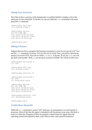Listing	Your	Processes	
Now that we have a process in the background, it would be helpful to display a list of the
processes we have launched. To do this, we can use either the jobs command or the more
powerful ps command.
[me@linuxbox me]$ jobs
[1]+ Running xload &
[me@linuxbox me]$ ps
PID TTY TIME CMD
1211 pts/4 00:00:00 bash
1246 pts/4 00:00:00 xload
1247 pts/4 00:00:00 ps
[me@linuxbox me]$
Killing	A	Process	
Suppose that you have a program that becomes unresponsive; how do you get rid of it? You
use the kill command, of course. Let's try this out on xload. First, you need to identify the
process you want to kill. You can use either jobs or ps, to do this. If you use jobs you will
get back a job number. With ps, you are given a process id (PID). We will do it both ways:
[me@linuxbox me]$ xload &
[1] 1292
[me@linuxbox me]$ jobs
[1]+ Running xload &
[me@linuxbox me]$ kill %1
[me@linuxbox me]$ xload &
[2] 1293
[1] Terminated xload
[me@linuxbox me]$ ps
PID TTY TIME CMD
1280 pts/5 00:00:00 bash
1293 pts/5 00:00:00 xload
1294 pts/5 00:00:00 ps
[me@linuxbox me]$ kill 1293
[2]+ Terminated xload
[me@linuxbox me]$
A	Little	More	About	kill	
While the kill command is used to "kill" processes, its real purpose is to send signals to
processes. Most of the time the signal is intended to tell the process to go away, but there is
more to it than that. Programs (if they are properly written) listen for signals from the
operating system and respond to them, most often to allow some graceful method of
 