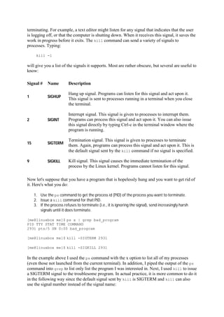 terminating. For example, a text editor might listen for any signal that indicates that the user
is logging off, or that the computer is shutting down. When it receives this signal, it saves the
work in progress before it exits. The kill command can send a variety of signals to
processes. Typing:
kill -l
will give you a list of the signals it supports. Most are rather obscure, but several are useful to
know:
Signal # Name Description
1 SIGHUP
Hang up signal. Programs can listen for this signal and act upon it.
This signal is sent to processes running in a terminal when you close
the terminal.
2 SIGINT
Interrupt signal. This signal is given to processes to interrupt them.
Programs can process this signal and act upon it. You can also issue
this signal directly by typing Ctrl-c in the terminal window where the
program is running.
15 SIGTERM
Termination signal. This signal is given to processes to terminate
them. Again, programs can process this signal and act upon it. This is
the default signal sent by the kill command if no signal is specified.
9 SIGKILL Kill signal. This signal causes the immediate termination of the
process by the Linux kernel. Programs cannot listen for this signal.
Now let's suppose that you have a program that is hopelessly hung and you want to get rid of
it. Here's what you do:
1. Use the ps command to get the process id (PID) of the process you want to terminate.
2. Issue a kill command for that PID.
3. If the process refuses to terminate (i.e., it is ignoring the signal), send increasingly harsh
signals until it does terminate.
[me@linuxbox me]$ ps x | grep bad_program
PID TTY STAT TIME COMMAND
2931 pts/5 SN 0:00 bad_program
[me@linuxbox me]$ kill -SIGTERM 2931
[me@linuxbox me]$ kill -SIGKILL 2931
In the example above I used the ps command with the x option to list all of my processes
(even those not launched from the current terminal). In addition, I piped the output of the ps
command into grep to list only list the program I was interested in. Next, I used kill to issue
a SIGTERM signal to the troublesome program. In actual practice, it is more common to do it
in the following way since the default signal sent by kill is SIGTERM and kill can also
use the signal number instead of the signal name:
 