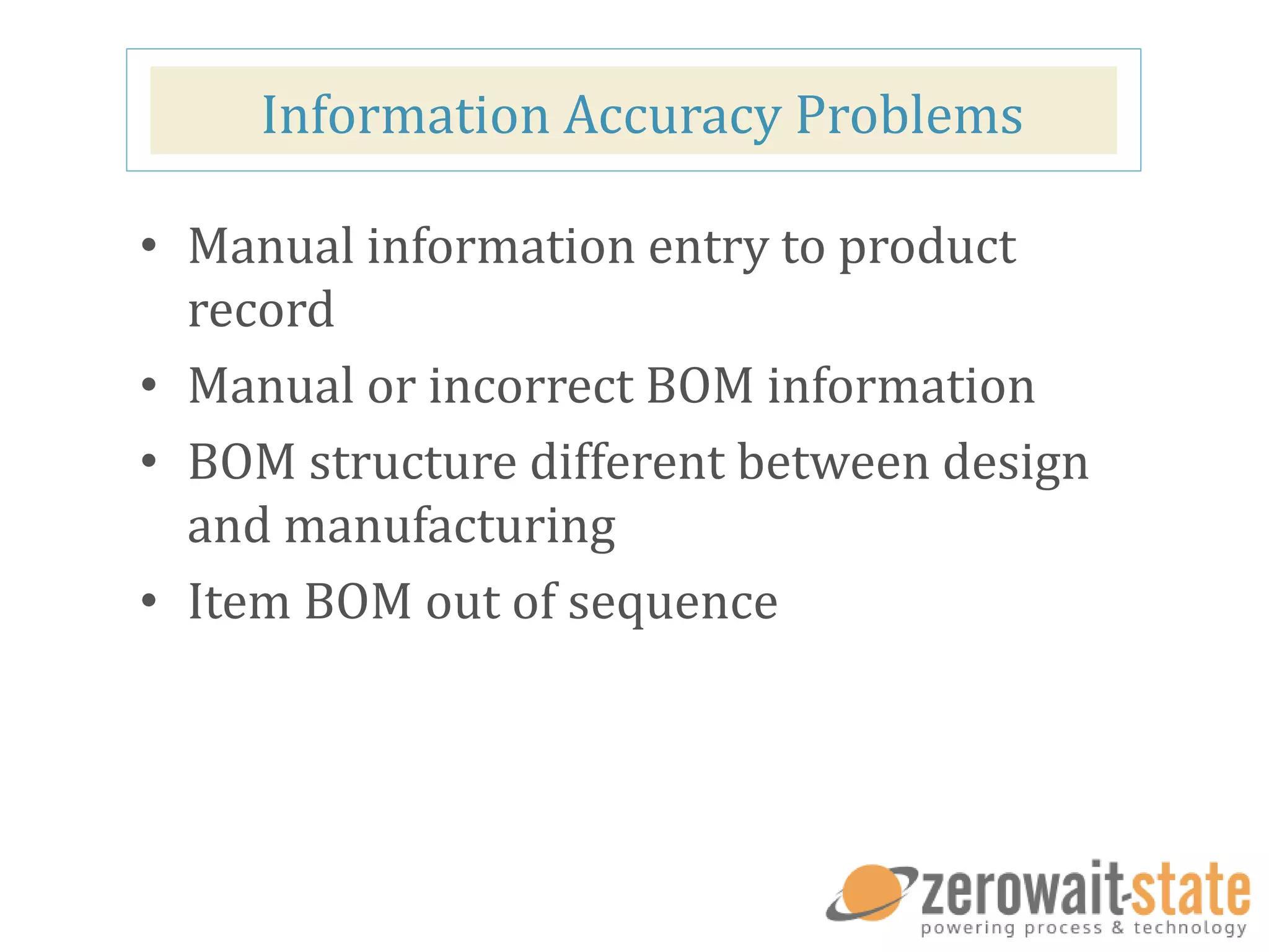 Information Accuracy Problems
• Manual information entry to product
record
• Manual or incorrect BOM information
• BOM structure different between design
and manufacturing
• Item BOM out of sequence
 