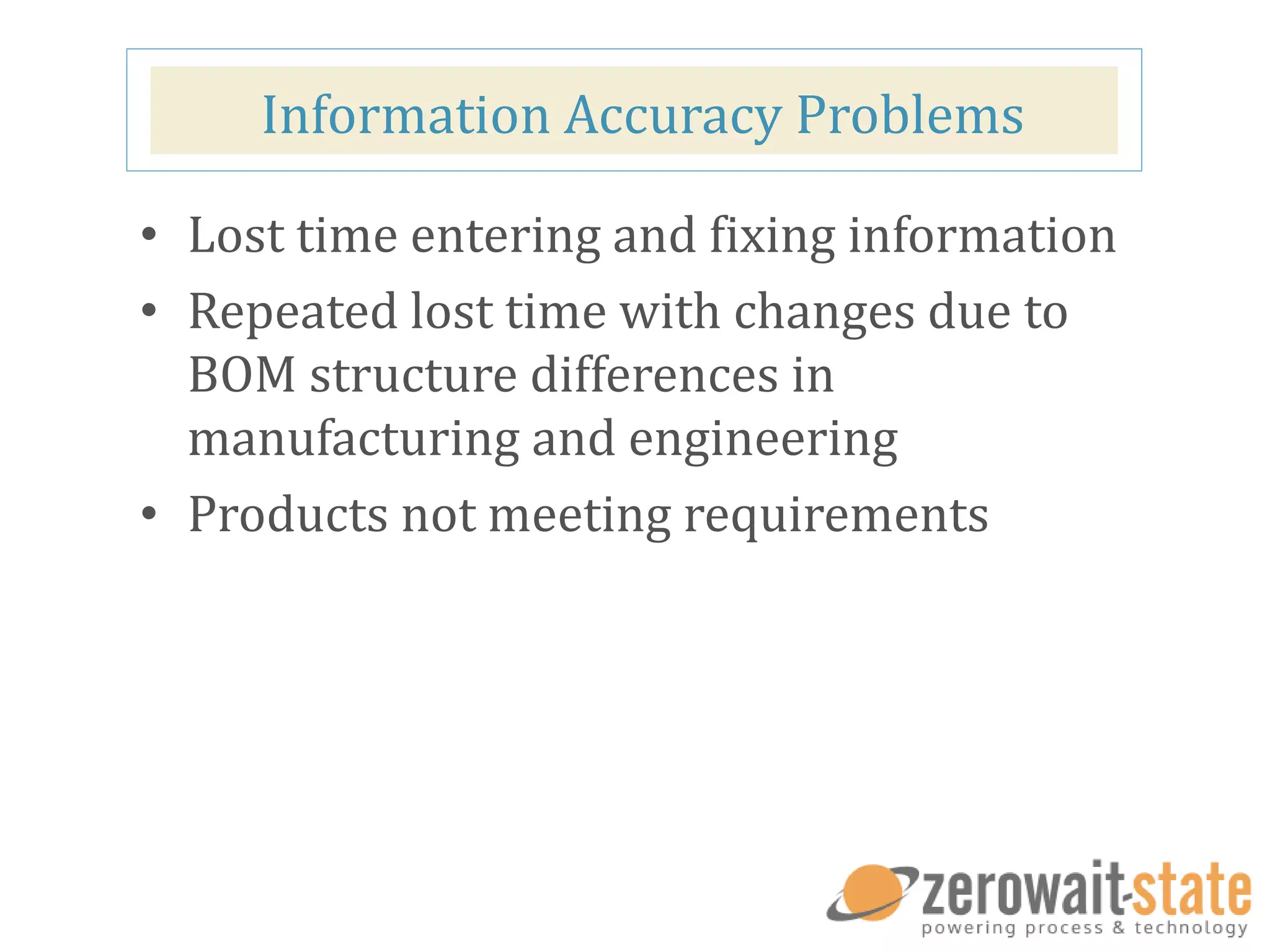 Information Accuracy Problems
• Lost time entering and fixing information
• Repeated lost time with changes due to
BOM structure differences in
manufacturing and engineering
• Products not meeting requirements
 