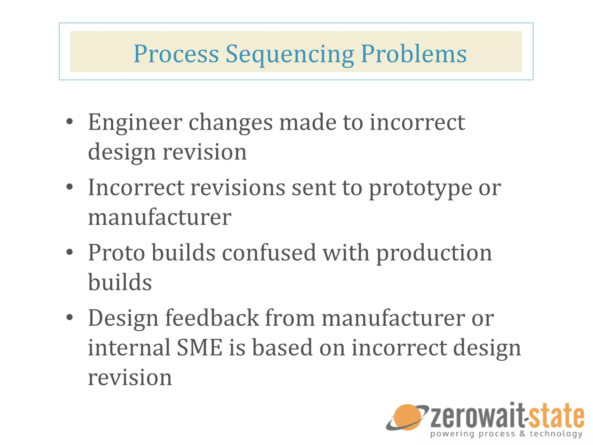 Process Sequencing Problems
• Engineer changes made to incorrect
design revision
• Incorrect revisions sent to prototype or
manufacturer
• Proto builds confused with production
builds
• Design feedback from manufacturer or
internal SME is based on incorrect design
revision
 