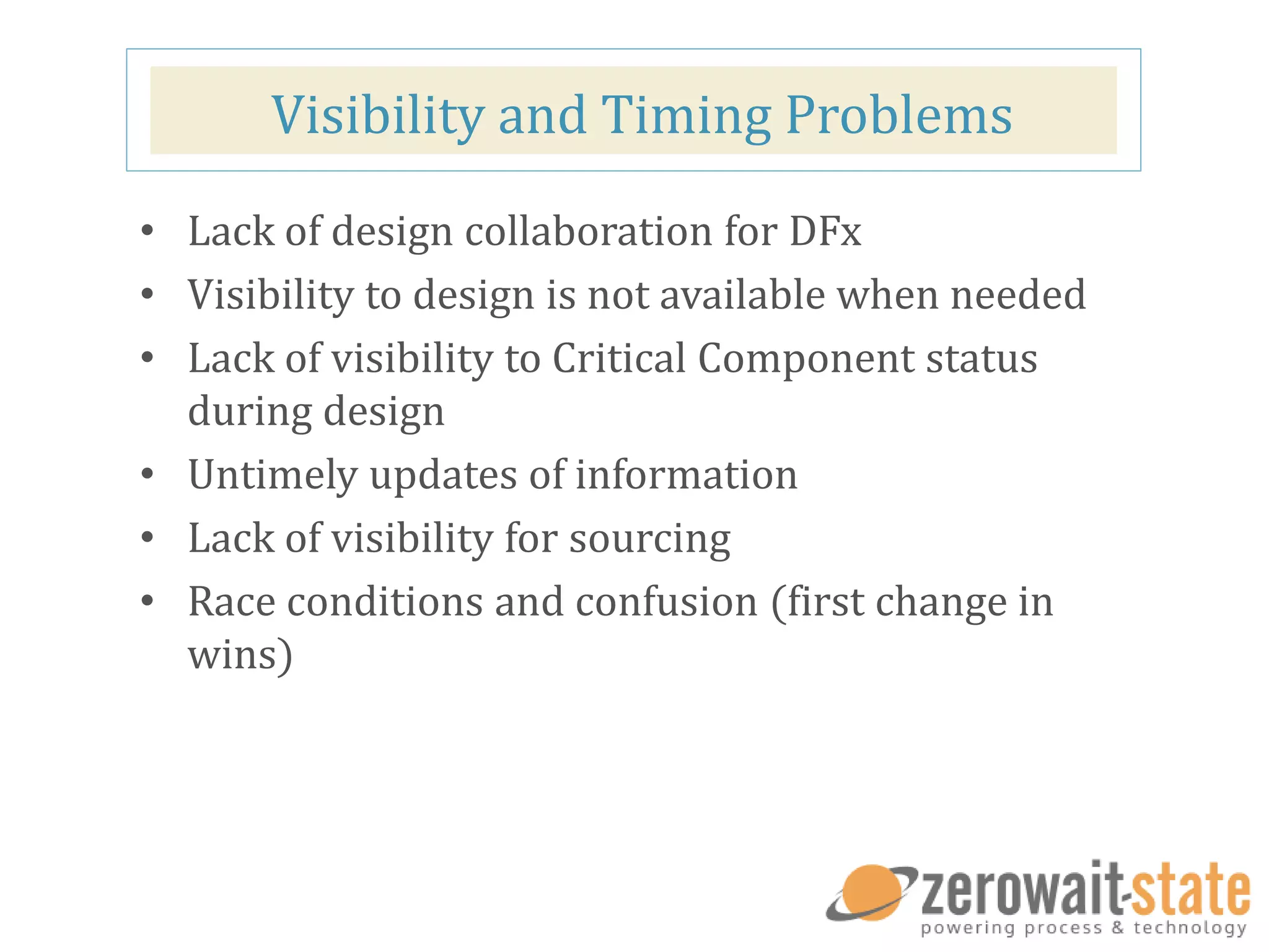 Visibility and Timing Problems
• Lack of design collaboration for DFx
• Visibility to design is not available when needed
• Lack of visibility to Critical Component status
during design
• Untimely updates of information
• Lack of visibility for sourcing
• Race conditions and confusion (first change in
wins)
 