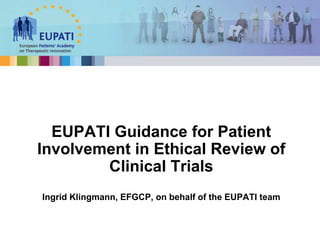 EUPATI Guidance for Patient
Involvement in Ethical Review of
Clinical Trials
Ingrid Klingmann, EFGCP, on behalf of the EUPATI team
 