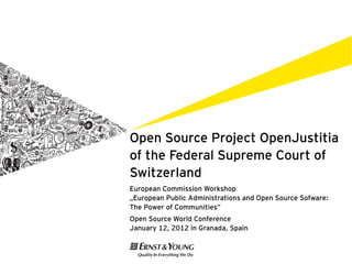 Open Source Project OpenJustitia
of the Federal Supreme Court of
Switzerland
European Commission Workshop
„European Public Administrations and Open Source Sofware:
The Power of Communities”
Open Source World Conference
January 12, 2012 in Granada, Spain
 