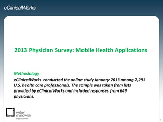 2013 Physician Survey: Mobile Health Applications


Methodology
eClinicalWorks conducted the online study January 2013 among 2,291
U.S. health care professionals. The sample was taken from lists
provided by eClinicalWorks and included responses from 649
physicians.




                                                                     1
 