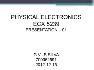 PHYSICAL ELECTRONICS
      ECX 5239
    PRESENTATION – 01




       G.V.I.S.SILVA
        709062591
        2012-12-15
 