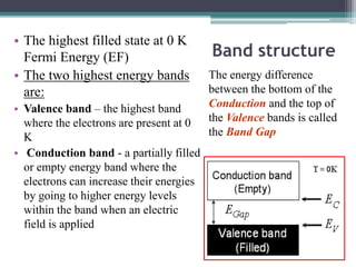 • The highest filled state at 0 K
  Fermi Energy (EF)                       Band structure
• The two highest energy bands            The energy difference
  are:                                    between the bottom of the
• Valence band – the highest band         Conduction and the top of
  where the electrons are present at 0    the Valence bands is called
  K                                       the Band Gap
• Conduction band - a partially filled
  or empty energy band where the
  electrons can increase their energies
  by going to higher energy levels
  within the band when an electric
  field is applied
 