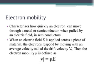 Electron mobility
• Characterizes how quickly an electron can move
  through a metal or semiconductor, when pulled by
  an electric field, in semiconductors .
• When an electric field E is applied across a piece of
  material, the electrons respond by moving with an
  average velocity called the drift velocity V, Then the
  electron mobility μ is defined as
                      |v| = μE
 