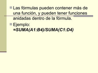 Las fórmulas pueden contener más de una función, y pueden tener funciones anidadas dentro de la fórmula.  Ejemplo:  =SUMA(A1:B4)/SUMA(C1:D4)   