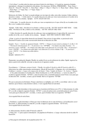 3. En la Hoja 2, escriba todos los datos que tienen fondo de color blanco. 4. Usando las siguientes formulas
matemáticas, obtenga el resultado de color plomo. (Use funciones: SUMA(), PPROMEDIO). Prom. Notas =
(Nota 01 + Nota 02 + Nota 03) / 3. Prom Pract = (Pract 1 + Pract 2 + Pract 3) / 3. Prom. Final = (Prom. Notas
+ Prom Pract + 2 * Exam Parc + 3 * Exam Final) / 7
Enfoque Teórico
Referencia de Celdas: En Excel se puede trabajar con tres tipos de celda, entre ellos tenemos: Celdas relativas,
abso
fila y nombre de la columna. Ejemplo: A3 V5 AS1234 D23 E10.
($) en el nombre de la
fila o en el nombre de la columna.
Ejemplo Celda mixta: Absoluta en la columna y relativa en la fila. $A3 $V5 $AS1234 $D23 $E10. Celda
mixta: Absoluta en la fila y relativa en la columna:. A$3 V$5 AS$1234 D$23 E$10.
Celda Absoluta:Es aquella dirección de celda que viene acompañada por el signo dólar ($), tanto en el
nombre de la fila y en el nombre de la columna. Ejemplo $A$3 $V$5 $AS$1234 $D$23 $E$10.
¿Cómo se activa el signo dólar dentro de una formula? Para activar el signo dólar, se presiona la tecla
funcional F4 tantas veces como sea necesario dentro de la dirección de celda.
Tema 7:
Ejemplo Aplicativo Nº 2
Preparemos una aplicación llamada Planilla de sueldos II con uso de referencia de celdas. Expide ingresar los
datos a partir de la celda B2, tal como se muestra en el siguiente cuadro.
Selecciones las celdas mencionadas anteriormente. (Desde B2 hasta H2). b. Hagamos clic en la herramienta
d. Nos piden determinar la bonificación: Dicha bonificación es el 10% del básico. e. Active la celda F5 y
escriba la siguiente fórmula: =E5*D16 y antes de pulsar enter, usted debe pulsar la tecla F4 dos veces para que
la dirección D16 sea mixta, es decir, que la formula final es el siguiente: =E5*D$5
Por que se presenta este fenómeno: Porque cada básico se multiplica por el 10% y este último valor no varía
mientras que el básico, toma distintos valores.f. Acto seguido Pulse la tecla Enter.
g. También se pide determinar el descuento que es el producto del básico con el 5%. h. Seleccionamos la celda
G5 y en ella se digita la siguiente fórmula: =E5*D17 y antes de pulsar enter, usted debe pulsar la tecla F4 dos
veces para que la dirección D17 sea mixta, es decir, que la formula final es el siguiente: =E5*D$17
Acto seguido Pulse la tecla Enter.
j. Finalmente se pide determinar el Neto que viene la diferencia de la suma del básico y la bonificación con el
descuento. k. Seleccionamos la celda H5 y en ella se digita la siguiente fórmula: =E5+F5-G5.}
Acto seguido Pulse la tecla Enter.
m. Seleccionemos desde la celda F5 hasta la celda F5.
n. Pulse Ctrl. + C para copiar la información a la papelera de Windows. o. Luego seleccione desde la celda F6
hasta H14.
p. Para pegar la información de la papelera pulse Ctrl. + V.
 